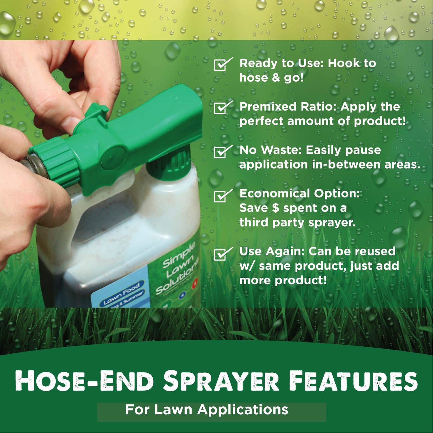 Hose-End Sprayer Features. Ready to Use: Hook to hose and go! Premixed Ratio: Apply the perfect amount of product! No Waste: Easily pause application in-between areas. Economical Option: Save $ spent on a third party sprayer. Use Again: Can be reused with same product, just add more product!